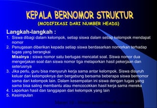 Materi 10 - Model-model Pembelajaran7
(MODIFIKASI DARI NUMBER HEADS)(MODIFIKASI DARI NUMBER HEADS)
Langkah-langkah :
1. Siswa dibagi dalam kelompok, setiap siswa dalam setiap kelompok mendapat
nomor
2. Penugasan diberikan kepada setiap siswa berdasarkan nomorkan terhadap
tugas yang berangkai
Misalnya : siswa nomor satu bertugas mencatat soal. Siswa nomor dua
mengerjakan soal dan siswa nomor tiga melaporkan hasil pekerjaan dan
seterusnya
3. Jika perlu, guru bisa menyuruh kerja sama antar kelompok. Siswa disuruh
keluar dari kelompoknya dan bergabung bersama beberapa siswa bernomor
sama dari kelompok lain. Dalam kesempatan ini siswa dengan tugas yang
sama bisa saling membantu atau mencocokkan hasil kerja sama mereka
4. Laporkan hasil dan tanggapan dari kelompok yang lain
5. Kesimpulan
 