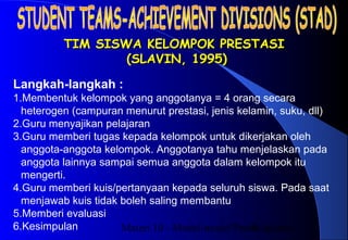 Materi 10 - Model-model Pembelajaran8
TIM SISWA KELOMPOK PRESTASITIM SISWA KELOMPOK PRESTASI
(SLAVIN, 1995)(SLAVIN, 1995)
Langkah-langkah :
1.Membentuk kelompok yang anggotanya = 4 orang secara
heterogen (campuran menurut prestasi, jenis kelamin, suku, dll)
2.Guru menyajikan pelajaran
3.Guru memberi tugas kepada kelompok untuk dikerjakan oleh
anggota-anggota kelompok. Anggotanya tahu menjelaskan pada
anggota lainnya sampai semua anggota dalam kelompok itu
mengerti.
4.Guru memberi kuis/pertanyaan kepada seluruh siswa. Pada saat
menjawab kuis tidak boleh saling membantu
5.Memberi evaluasi
6.Kesimpulan
 