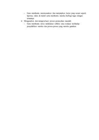 - Guru membantu merencanakan dan menyiapkan karya yang sesuai seperti
laporan, video & model serta membantu mereka berbagi tugas dengan
temannya
 Menganalisis dan mengevaluasi proses pemecahan masalah
- Guru membantu siswa melakukan refleksi atau evaluasi teerhadap
penyelidikan mereka dan proses-proses yang mereka gunakan.
 