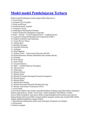 Model model Pembelajaran Terbaru
Model-model Pembelajaran terbaru dapat dilihat dibawah ini :
1. Lesson Study
2. Examples Non Examples
3. Picture and Picture
4. Numbered Heads Together
5. Cooperative Script
6. Pembelajaran Berdasarkan Masalah
7. Explicit Instruction (Pengajaran Langsung)
8. Inside – Outside – Circle (Lingkaran kecil – Lingkaran besar)
9. Cooperative Integrated Reading and Composition (CIRC)
10. Student Facilitator and Explaining
11. Course Review Horay
12. Talking Stick
13. Bertukar Pasangan
14. Snowball Throwing
15. Artikulasi
16. Mind Mapping
17. Student Teams – Achievement Divisions (STAD)
18. Kepala Bernomor Struktur (Modifikasi dari Number Heads)
19. Scramble
20. Word Square
21. Kartu Arisan
22. Concept Sentence
23. Make – A Match (Mencari Pasangan)
24. Take and Give
25. Tebak Kata
26. Metode Diskusi
27. Metode Jigsaw
28. Metode Investigasi Kelompok (Group Investigation)
29. Metode Inquiry
30. Metode Debat
31. Metode Role Playing
32. Metode Pemecahan Masalah (Problem Solving)
33. Metode Team Games Tournament (TGT)
1. Lesson Study
Lesson Study adalah suatu metode yang dikembankan di Jepang yang dalam bahasa Jepangnya
disebut Jugyokenkyuu. Istilah „lesson study‟ sendiri diciptakan oleh Makoto Yoshida.
Lesson Study merupakan suatu proses dalam mengembangkan profesionalitas guru-guru di
Jepang dengan jalan menyelidiki/ menguji praktik mengajar mereka agar menjadi lebih efektif.
Adapun langkah-langkahnya sebagai berikut:
1. Sejumlah guru bekerjasama dalam suatu kelompok. Kerjasama ini meliputi:
a. Perencanaan.
b. Praktek mengajar.
 