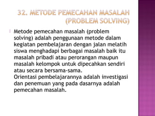  Metode pemecahan masalah (problem
solving) adalah penggunaan metode dalam
kegiatan pembelajaran dengan jalan melatih
siswa menghadapi berbagai masalah baik itu
masalah pribadi atau perorangan maupun
masalah kelompok untuk dipecahkan sendiri
atau secara bersama-sama.
Orientasi pembelajarannya adalah investigasi
dan penemuan yang pada dasarnya adalah
pemecahan masalah.
 