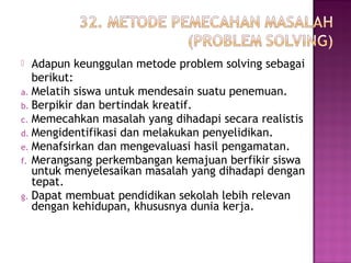  Adapun keunggulan metode problem solving sebagai
berikut:
a. Melatih siswa untuk mendesain suatu penemuan.
b. Berpikir dan bertindak kreatif.
c. Memecahkan masalah yang dihadapi secara realistis
d. Mengidentifikasi dan melakukan penyelidikan.
e. Menafsirkan dan mengevaluasi hasil pengamatan.
f. Merangsang perkembangan kemajuan berfikir siswa
untuk menyelesaikan masalah yang dihadapi dengan
tepat.
g. Dapat membuat pendidikan sekolah lebih relevan
dengan kehidupan, khususnya dunia kerja.
 
