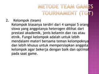 2. Kelompok (team)
Kelompok biasanya terdiri dari 4 sampai 5 orang
siswa yang anggotanya heterogen dilihat dari
prestasi akademik, jenis kelamin dan ras atau
etnik. Fungsi kelompok adalah untuk lebih
mendalami materi bersama teman kelompoknya
dan lebih khusus untuk mempersiapkan anggota
kelompok agar bekerja dengan baik dan optimal
pada saat game.
 