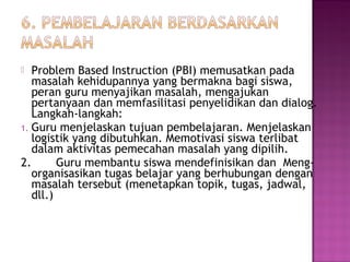  Problem Based Instruction (PBI) memusatkan pada
masalah kehidupannya yang bermakna bagi siswa,
peran guru menyajikan masalah, mengajukan
pertanyaan dan memfasilitasi penyelidikan dan dialog.
Langkah-langkah:
1. Guru menjelaskan tujuan pembelajaran. Menjelaskan
logistik yang dibutuhkan. Memotivasi siswa terlibat
dalam aktivitas pemecahan masalah yang dipilih.
2. Guru membantu siswa mendefinisikan dan Meng-
organisasikan tugas belajar yang berhubungan dengan
masalah tersebut (menetapkan topik, tugas, jadwal,
dll.)
 