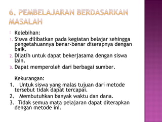  Kelebihan:
1. Siswa dilibatkan pada kegiatan belajar sehingga
pengetahuannya benar-benar diserapnya dengan
baik.
2. Dilatih untuk dapat bekerjasama dengan siswa
lain.
3. Dapat memperoleh dari berbagai sumber.
Kekurangan:
1. Untuk siswa yang malas tujuan dari metode
tersebut tidak dapat tercapai.
2. Membutuhkan banyak waktu dan dana.
3. Tidak semua mata pelajaran dapat diterapkan
dengan metode ini.
 