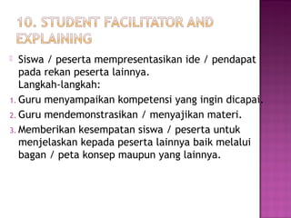 Siswa / peserta mempresentasikan ide / pendapat
pada rekan peserta lainnya.
Langkah-langkah:
1. Guru menyampaikan kompetensi yang ingin dicapai.
2. Guru mendemonstrasikan / menyajikan materi.
3. Memberikan kesempatan siswa / peserta untuk
menjelaskan kepada peserta lainnya baik melalui
bagan / peta konsep maupun yang lainnya.
 