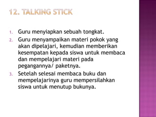1. Guru menyiapkan sebuah tongkat.
2. Guru menyampaikan materi pokok yang
akan dipelajari, kemudian memberikan
kesempatan kepada siswa untuk membaca
dan mempelajari materi pada
pegangannya/ paketnya.
3. Setelah selesai membaca buku dan
mempelajarinya guru mempersilahkan
siswa untuk menutup bukunya.
 