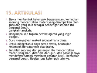  Siswa membentuk kelompok berpasangan, kemudian
seorang menceritakan materi yang disampaikan oleh
guru dan yang lain sebagai pendengar setelah itu
berganti peran.
Langkah-langkah:
1. Menyampaikan tujuan pembelajaran yang ingin
dicapai.
2. Guru menyajikan materi sebagaimana biasa.
3. Untuk mengetahui daya serap siswa, bentuklah
kelompok berpasangan dua orang.
4. Suruhlah seorang dari pasangan itu menceritakan
materi yang baru diterima dari guru dan pasangannya
mendengar sambil membuat catatan kecil, kemudian
berganti peran. Begitu juga kelompok lainnya.
 