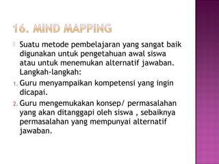  Suatu metode pembelajaran yang sangat baik
digunakan untuk pengetahuan awal siswa
atau untuk menemukan alternatif jawaban.
Langkah-langkah:
1. Guru menyampaikan kompetensi yang ingin
dicapai.
2. Guru mengemukakan konsep/ permasalahan
yang akan ditanggapi oleh siswa , sebaiknya
permasalahan yang mempunyai alternatif
jawaban.
 