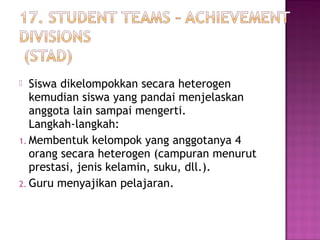  Siswa dikelompokkan secara heterogen
kemudian siswa yang pandai menjelaskan
anggota lain sampai mengerti.
Langkah-langkah:
1. Membentuk kelompok yang anggotanya 4
orang secara heterogen (campuran menurut
prestasi, jenis kelamin, suku, dll.).
2. Guru menyajikan pelajaran.
 