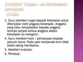 3. Guru memberi tugas kepada kelompok untuk
dikerjakan oleh anggota kelompok. Anggota
yang tahu menjelaskan kepada anggota
lainnya sampai semua anggota dalam
kelompok itu mengerti.
4. Guru memberi kuis / pertanyaan kepada
seluruh siswa. Pada saat menjawab kuis tidak
boleh saling membantu.
5. Memberi evaluasi.
6. Penutup.
 