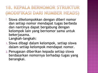  Siswa dikelompokkan dengan diberi nomor
dan setiap nomor mendapat tugas berbeda
dan nantinya dapat bergabung dengan
kelompok lain yang bernomor sama untuk
bekerjasama.
Langkah-langkah:
1. Siswa dibagi dalam kelompok, setiap siswa
dalam setiap kelompok mendapat nomor.
2. Penugasan diberikan kepada setiap siswa
berdasarkan nomornya terhadap tugas yang
berangkai.
 