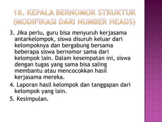 3. Jika perlu, guru bisa menyuruh kerjasama
antarkelompok, siswa disuruh keluar dari
kelompoknya dan bergabung bersama
beberapa siswa bernomor sama dari
kelompok lain. Dalam kesempatan ini, siswa
dengan tugas yang sama bisa saling
membantu atau mencocokkan hasil
kerjasama mereka.
4. Laporan hasil kelompok dan tanggapan dari
kelompok yang lain.
5. Kesimpulan.
 