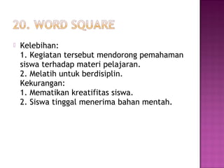  Kelebihan:
1. Kegiatan tersebut mendorong pemahaman
siswa terhadap materi pelajaran.
2. Melatih untuk berdisiplin.
Kekurangan:
1. Mematikan kreatifitas siswa.
2. Siswa tinggal menerima bahan mentah.
 