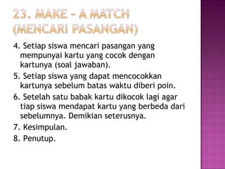 4. Setiap siswa mencari pasangan yang
mempunyai kartu yang cocok dengan
kartunya (soal jawaban).
5. Setiap siswa yang dapat mencocokkan
kartunya sebelum batas waktu diberi poin.
6. Setelah satu babak kartu dikocok lagi agar
tiap siswa mendapat kartu yang berbeda dari
sebelumnya. Demikian seterusnya.
7. Kesimpulan.
8. Penutup.
 