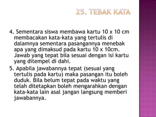 4. Sementara siswa membawa kartu 10 x 10 cm
membacakan kata-kata yang tertulis di
dalamnya sementara pasangannya menebak
apa yang dimaksud pada kartu 10 x 10cm.
Jawab yang tepat bila sesuai dengan isi kartu
yang ditempel di dahi.
5. Apabila jawabannya tepat (sesuai yang
tertulis pada kartu) maka pasangan itu boleh
duduk. Bila belum tepat pada waktu yang
telah ditetapkan boleh mengarahkan dengan
kata-kata lain asal jangan langsung memberi
jawabannya.
 