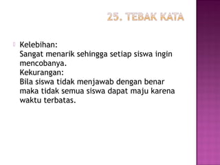  Kelebihan:
Sangat menarik sehingga setiap siswa ingin
mencobanya.
Kekurangan:
Bila siswa tidak menjawab dengan benar
maka tidak semua siswa dapat maju karena
waktu terbatas.
 