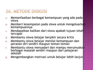 a. Memanfaatkan berbagai kemampuan yang ada pada
siswa
b. Memberi kesempatan pada siswa untuk mengeluarkan
kemampuannya
c. Mendapatkan balikan dari siswa apakah tujuan telah
tercapai
d. Membantu siswa belajar berpikir secara kritis
e. Membantu siswa belajar menilai kemampuan dan
peranan diri sendiri maupun teman-teman
f. Membantu siswa menyadari dan mampu merumuskan
berbagai masalah sendiri maupun dari pelajaran
sekolah
g. Mengembangkan motivasi untuk belajar lebih lanjut.
 