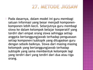  Pada dasarnya, dalam model ini guru membagi
satuan informasi yang besar menjadi komponen-
komponen lebih kecil. Selanjutnya guru membagi
siswa ke dalam kelompok belajar kooperatif yang
terdiri dari empat orang siswa sehingga setiap
anggota bertanggungjawab terhadap penguasaan
setiap komponen/subtopik yang ditugaskan guru
dengan sebaik-baiknya. Siswa dari masing-masing
kelompok yang bertanggungjawab terhadap
subtopik yang sama membentuk kelompok lagi
yang terdiri dari yang terdiri dari dua atau tiga
orang.
 