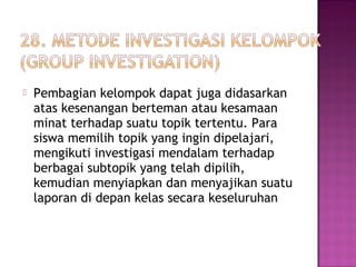  Pembagian kelompok dapat juga didasarkan
atas kesenangan berteman atau kesamaan
minat terhadap suatu topik tertentu. Para
siswa memilih topik yang ingin dipelajari,
mengikuti investigasi mendalam terhadap
berbagai subtopik yang telah dipilih,
kemudian menyiapkan dan menyajikan suatu
laporan di depan kelas secara keseluruhan
 