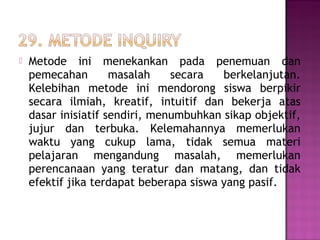  Metode ini menekankan pada penemuan dan
pemecahan masalah secara berkelanjutan.
Kelebihan metode ini mendorong siswa berpikir
secara ilmiah, kreatif, intuitif dan bekerja atas
dasar inisiatif sendiri, menumbuhkan sikap objektif,
jujur dan terbuka. Kelemahannya memerlukan
waktu yang cukup lama, tidak semua materi
pelajaran mengandung masalah, memerlukan
perencanaan yang teratur dan matang, dan tidak
efektif jika terdapat beberapa siswa yang pasif.
 