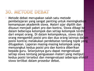  Metode debat merupakan salah satu metode
pembelajaran yang sangat penting untuk meningkatkan
kemampuan akademik siswa. Materi ajar dipilih dan
disusun menjadi paket pro dan kontra. Siswa dibagi ke
dalam beberapa kelompok dan setiap kelompok terdiri
dari empat orang. Di dalam kelompoknya, siswa (dua
orang mengambil posisi pro dan dua orang lainnya dalam
posisi kontra) melakukan perdebatan tentang topik yang
ditugaskan. Laporan masing-masing kelompok yang
menyangkut kedua posisi pro dan kontra diberikan
kepada guru. Selanjutnya guru dapat mengevaluasi
setiap siswa tentang penguasaan materi yang meliputi
kedua posisi tersebut dan mengevaluasi seberapa efektif
siswa terlibat dalam prosedur debat.
 