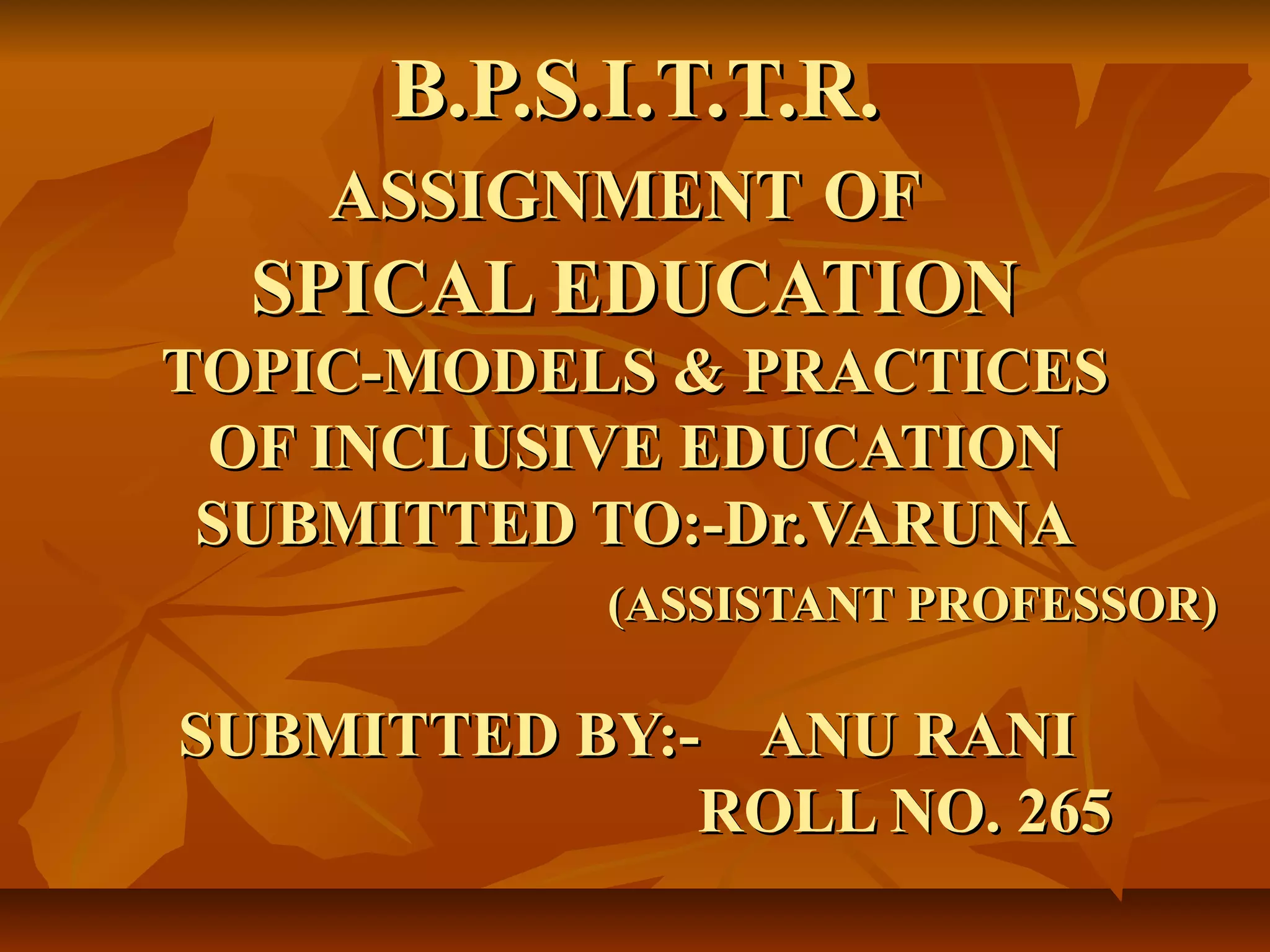 B.P.S.I.T.T.R.B.P.S.I.T.T.R.
ASSIGNMENTASSIGNMENT OFOF
SPICAL EDUCATIONSPICAL EDUCATION
TOPIC-MODELS & PRACTICESTOPIC-MODELS & PRACTICES
OF INCLUSIVE EDUCATIONOF INCLUSIVE EDUCATION
SUBMITTED TO:-Dr.VARUNASUBMITTED TO:-Dr.VARUNA
(ASSISTANT PROFESSOR)(ASSISTANT PROFESSOR)
SUBMITTED BY:- ANU RANISUBMITTED BY:- ANU RANI
ROLL NO. 265ROLL NO. 265