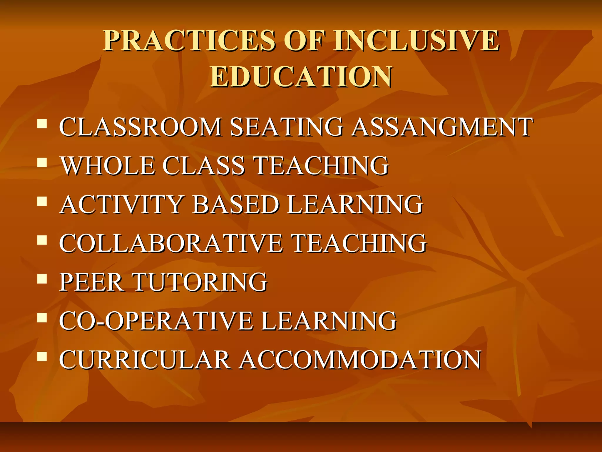 PRACTICES OF INCLUSIVEPRACTICES OF INCLUSIVE
EDUCATIONEDUCATION
CLASSROOM SEATING ASSANGMENTCLASSROOM SEATING ASSANGMENT
WHOLE CLASS TEACHINGWHOLE CLASS TEACHING
ACTIVITY BASED LEARNINGACTIVITY BASED LEARNING
COLLABORATIVE TEACHINGCOLLABORATIVE TEACHING
PEER TUTORINGPEER TUTORING
CO-OPERATIVE LEARNINGCO-OPERATIVE LEARNING
CURRICULAR ACCOMMODATIONCURRICULAR ACCOMMODATION