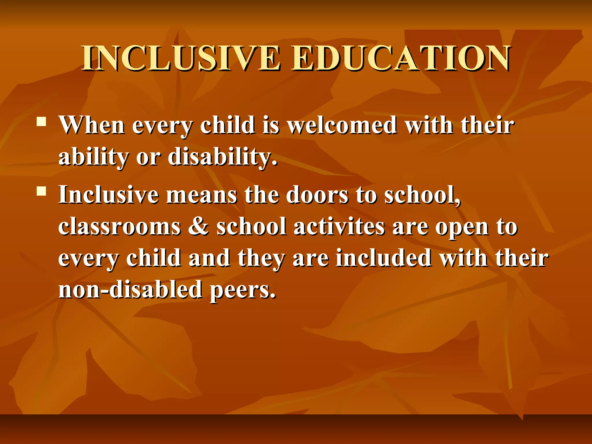 INCLUSIVE EDUCATIONINCLUSIVE EDUCATION
When every child is welcomed with theirWhen every child is welcomed with their
ability or disability.ability or disability.
Inclusive means the doors to school,Inclusive means the doors to school,
classrooms & school activites are open toclassrooms & school activites are open to
every child and they are included with theirevery child and they are included with their
non-disabled peers.non-disabled peers.