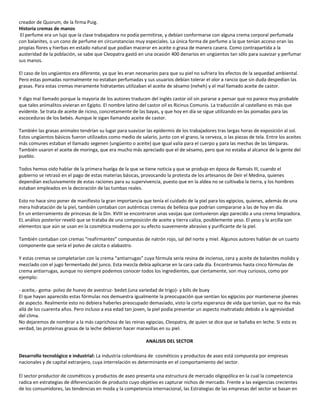 creador de Quorum, de la firma Puig.
Historia cremas de manos
 El perfume era un lujo que la clase trabajadora no podía permitirse, y debían conformarse con alguna crema corporal perfumada
con balanites, o un cono de perfume en circunstancias muy especiales. La única forma de perfume a la que tenían acceso eran las
propias flores y hierbas en estado natural que podían macerar en aceite o grasa de manera casera. Como contrapartida a la
austeridad de la población, se sabe que Cleopatra gastó en una ocasión 400 denarios en ungüentos tan sólo para suavizar y perfumar
sus manos.

El caso de los ungüentos era diferente, ya que les eran necesarios para que su piel no sufriera los efectos de la sequedad ambiental.
Pero estas pomadas normalmente no estaban perfumadas y sus usuarios debían tolerar el olor a rancio que sin duda despedían las
grasas. Para estas cremas meramente hidratantes utilizaban el aceite de sésamo (neheh) y el mal llamado aceite de castor.

Y digo mal llamado porque la mayoria de los autores traducen del inglés castor oil sin pararse a pensar que no parece muy probable
que tales animalitos vivieran en Egipto. El nombre latino del castor oil es Ricinus Comunis. La traducción al castellano es más que
evidente. Se trata de aceite de ricino, concretamente de las bayas, y que hoy en día se sigue utilizando en las pomadas para las
escoceduras de los bebés. Aunque le sigan llamando aceite de castor.

También las grasas animales tendrían su lugar para suavizar las epidermis de los trabajadores tras largas horas de exposición al sol.
Estos ungüentos básicos fueron utilizados como medio de salario, junto con el grano, la cerveza, o las piezas de tela. Entre los aceites
más comunes estaban el llamado segenen (ungüento o aceite) que igual valía para el cuerpo y para las mechas de las lámparas.
También usaron el aceite de moringa, que era mucho más apreciado que el de sésamo, pero que no estaba al alcance de la gente del
pueblo.

Todos hemos oido hablar de la primera huelga de la que se tiene noticia y que se produjo en época de Ramsés III, cuando el
gobierno se retrasó en el pago de estas materias básicas, provocando la protesta de los artesanos de Deir el Medina, quienes
dependían exclusivamente de estas raciones para su supervivencia, puesto que en la aldea no se cultivaba la tierra, y los hombres
estaban empleados en la decoración de las tumbas reales.

Esto no hace sino poner de manifiesto la gran importancia que tenía el cuidado de la piel para los egipcios, quienes, además de una
mera hidratación de la piel, también contaban con auténticas cremas de belleza que podrían compararse a las de hoy en día.
En un enterramiento de princesas de la Din. XVIII se encontraron unas vasijas que contuvieron algo parecido a una crema limpiadora.
EL análisis posterior reveló que se trataba de una composición de aceite y tierra caliza, posiblemente yeso. El yeso y la arcilla son
elementos que aún se usan en la cosmética moderna por su efecto suavemente abrasivo y purificante de la piel.

También contaban con cremas “reafirmantes” compuestas de natrón rojo, sal del norte y miel. Algunos autores hablan de un cuarto
componente que sería el polvo de calcita o alabastro.

Y estas cremas se completarían con la crema “antiarrugas” cuya fórmula sería resina de incienso, cera y aceite de balanites molido y
mezclado con el jugo fermentado del junco. Esta mezcla debía aplicarse en la cara cada día. Encontramos hasta cinco fórmulas de
crema antiarrugas, aunque no siempre podemos conocer todos los ingredientes, que ciertamente, son muy curiosos, como por
ejemplo:

- aceite,- goma- polvo de huevo de avestruz- bedet (una variedad de trigo)- y bilis de buey
El que hayan aparecido estas fórmulas nos demuestra igualmente la preocupación que sentían los egipcios por mantenerse jóvenes
de aspecto. Realmente esto no debiera haberles preocupado demasiado, visto la corta esperanza de vida que tenían, que no iba más
allá de los cuarenta años. Pero incluso a esa edad tan joven, la piel podía presentar un aspecto maltratado debido a la agresividad
del clima.
No dejaremos de nombrar a la más caprichosa de las reinas egipcias, Cleopatra, de quien se dice que se bañaba en leche. Si esto es
verdad, las proteínas grasas de la leche debieron hacer maravillas en su piel.

                                                             ANALISIS DEL SECTOR

Desarrollo tecnológico e industrial: La industria colombiana de cosméticos y productos de aseo está compuesta por empresas
nacionales y de capital extranjero, cuya interrelación es determinante en el comportamiento del sector.

El sector productor de cosméticos y productos de aseo presenta una estructura de mercado oligopólica en la cual la competencia
radica en estrategias de diferenciación de producto cuyo objetivo es capturar nichos de mercado. Frente a las exigencias crecientes
de los consumidores, las tendencias en moda y la competencia internacional, las Estrategias de las empresas del sector se basan en
 