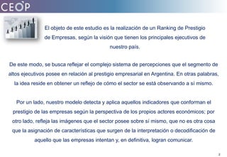 El objeto de este estudio es la realización de un Ranking de Prestigio de Empresas, según la visión que tienen los principales ejecutivos de nuestro país.De este modo, se busca reflejar el complejo sistema de percepciones que el segmento de altos ejecutivos posee en relación al prestigio empresarial en Argentina. En otras palabras, la idea reside en obtener un reflejo de cómo el sector se está observando a sí mismo. Por un lado, nuestro modelo detecta y aplica aquellos indicadores que conforman el prestigio de las empresas según la perspectiva de los propios actores económicos; por otro lado, refleja las imágenes que el sector posee sobre sí mismo, que no es otra cosa que la asignación de características que surgen de la interpretación o decodificación de aquello que las empresas intentan y, en definitiva, logran comunicar. 