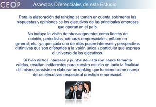 Aspectos Diferenciales de este EstudioPara la elaboración del ranking se toman en cuenta solamente las respuestas y opiniones de los ejecutivos de las principales empresas que operan en el país.No incluye la visión de otros segmentos como líderes de opinión, periodistas, cámaras empresariales, público en general, etc., ya que cada uno de ellos posee intereses y perspectivas distintivas que son diferentes a la visión única y particular que expresa el universo de los ejecutivos. Si bien dichos intereses y puntos de vista son absolutamente válidos, resultan indiferentes para nuestro estudio en tanto la finalidad del mismo consiste en elaborar un ranking que funcione como espejo de los ejecutivos respecto al prestigio empresarial. 