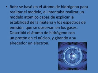 Bohr se basó en el átomo de hidrógeno para realizar el modelo, el intentaba realizar un modelo atómico capaz de explicar la estabilidad de la materia y los espectros de emisión que se observan en los gases. Describió el átomo de hidrógeno con un protón en el núcleo, y girando a su alrededor un electrón. 