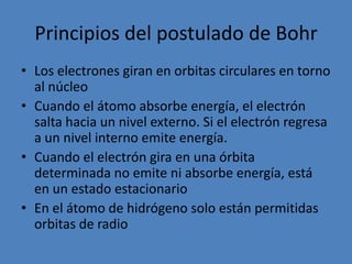 Principios del postulado de BohrLos electrones giran en orbitas circulares en torno al núcleoCuando el átomo absorbe energía, el electrón salta hacia un nivel externo. Si el electrón regresa a un nivel interno emite energía.Cuando el electrón gira en una órbita determinada no emite ni absorbe energía, está en un estado estacionario En el átomo de hidrógeno solo están permitidas orbitas de radio 