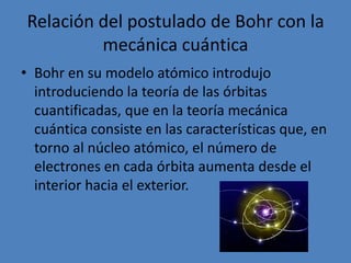 Relación del postulado de Bohr con la mecánica cuánticaBohr en su modelo atómico introdujo introduciendo la teoría de las órbitas cuantificadas, que en la teoría mecánica cuántica consiste en las características que, en torno al núcleo atómico, el número de electrones en cada órbita aumenta desde el interior hacia el exterior.