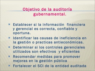 Objetivo de la auditoría gubernamental. Establecer si la información  financiera y gerencial es correcta, confiable y oportuna. Identificar las causas de ineficiencia en la gestión o practicas antieconómicas. Determinar si los controles gerenciales  utilizados son efectivos  y eficientes Recomendar medidas para promover mejoras en la gestión pública Fortalecer el SCI de la entidad auditada 