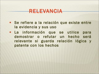 RELEVANCIA Se refiere a la relación que existe entre la evidencia y sus uso La información que se utilice para demostrar o refutar un hecho será relevante si guarda relación lógica y patente con los hechos 