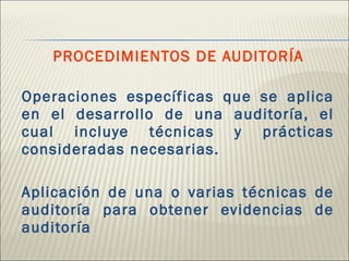 PROCEDIMIENTOS DE AUDITORÍA Operaciones específicas que se aplica en el desarrollo de una auditoría, el cual incluye técnicas y prácticas consideradas necesarias. Aplicación de una o varias técnicas de auditoría para obtener evidencias de auditoría 