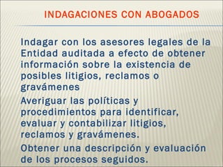   INDAGACIONES CON ABOGADOS Indagar con los asesores legales de la Entidad auditada a efecto de obtener información sobre la existencia de posibles litigios, reclamos o gravámenes Averiguar las políticas y procedimientos para identificar, evaluar y contabilizar litigios, reclamos y gravámenes. Obtener una descripción y evaluación de los procesos seguidos.  