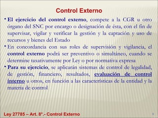 Control Externo El ejercicio del control externo , compete  a la CGR u otro órgano del SNC por encargo o designación de ésta, con el fin de supervisar, vigilar y verificar la gestión y la captación y uso de recursos y bienes del Estado En concordancia con sus roles de supervisión y vigilancia, el  control externo  podrá ser preventivo o simultáneo, cuando se determine taxativamente por Ley o por normativa expresa Para su ejercicio , se aplicarán sistemas de control de legalidad, de gestión, financiero, resultados,  evaluación de control interno  u otros, en función a las características de la entidad y la materia de control Ley 27785 – Art. 8°.- Control Externo 