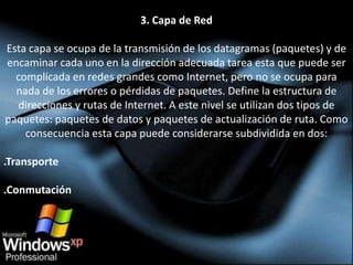 3. Capa de Red

Esta capa se ocupa de la transmisión de los datagramas (paquetes) y de
encaminar cada uno en la dirección adecuada tarea esta que puede ser
  complicada en redes grandes como Internet, pero no se ocupa para
  nada de los errores o pérdidas de paquetes. Define la estructura de
  direcciones y rutas de Internet. A este nivel se utilizan dos tipos de
paquetes: paquetes de datos y paquetes de actualización de ruta. Como
    consecuencia esta capa puede considerarse subdividida en dos:

.Transporte

.Conmutación
 