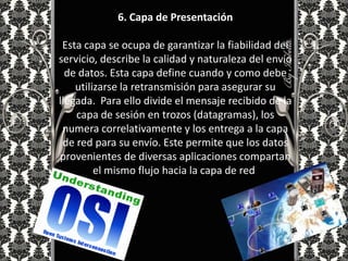 6. Capa de Presentación

 Esta capa se ocupa de garantizar la fiabilidad del
servicio, describe la calidad y naturaleza del envío
  de datos. Esta capa define cuando y como debe
    utilizarse la retransmisión para asegurar su
llegada. Para ello divide el mensaje recibido de la
    capa de sesión en trozos (datagramas), los
 numera correlativamente y los entrega a la capa
 de red para su envío. Este permite que los datos
provenientes de diversas aplicaciones compartan
         el mismo flujo hacia la capa de red.
 