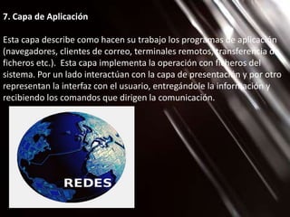 7. Capa de Aplicación

Esta capa describe como hacen su trabajo los programas de aplicación
(navegadores, clientes de correo, terminales remotos, transferencia de
ficheros etc.). Esta capa implementa la operación con ficheros del
sistema. Por un lado interactúan con la capa de presentación y por otro
representan la interfaz con el usuario, entregándole la información y
recibiendo los comandos que dirigen la comunicación.
 