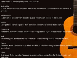 En resumen, la función principal de cada capa es:

Aplicación
El nivel de aplicación es el destino final de los datos donde se proporcionan los servicios al
usuario.

Presentación
Se convierten e interpretan los datos que se utilizarán en el nivel de aplicación.

Sesión
Encargado de ciertos aspectos de la comunicación como el control de los tiempos.

Transporte
Transporta la información de una manera fiable para que llegue correctamente a su destino.

Red
Nivel encargado de encaminar los datos hacia su destino eligiendo la ruta más efectiva.

Enlace
Enlace de datos. Controla el flujo de los mismos, la sincronización y los errores que puedan
producirse.

Físico
Se encarga de los aspectos físicos de la conexión, tales como el medio de transmisión o el
hardware.
 
