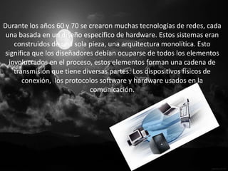 Durante los años 60 y 70 se crearon muchas tecnologías de redes, cada
 una basada en un diseño específico de hardware. Estos sistemas eran
    construidos de una sola pieza, una arquitectura monolítica. Esto
significa que los diseñadores debían ocuparse de todos los elementos
  involucrados en el proceso, estos elementos forman una cadena de
    transmisión que tiene diversas partes: Los dispositivos físicos de
       conexión, los protocolos software y hardware usados en la
                            comunicación.
 