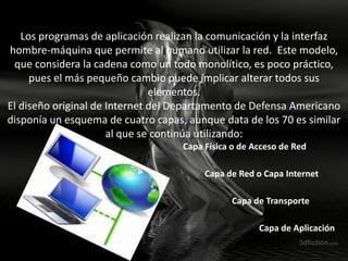 Los programas de aplicación realizan la comunicación y la interfaz
hombre-máquina que permite al humano utilizar la red. Este modelo,
 que considera la cadena como un todo monolítico, es poco práctico,
     pues el más pequeño cambio puede implicar alterar todos sus
                               elementos.
El diseño original de Internet del Departamento de Defensa Americano
disponía un esquema de cuatro capas, aunque data de los 70 es similar
                      al que se continúa utilizando:
                                    Capa Física o de Acceso de Red

                                         Capa de Red o Capa Internet

                                               Capa de Transporte

                                                      Capa de Aplicación
 