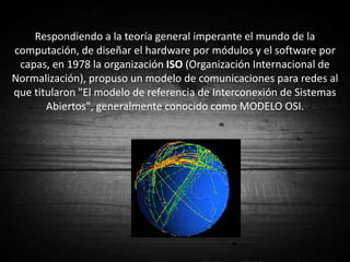 Respondiendo a la teoría general imperante el mundo de la
computación, de diseñar el hardware por módulos y el software por
 capas, en 1978 la organización ISO (Organización Internacional de
Normalización), propuso un modelo de comunicaciones para redes al
que titularon "El modelo de referencia de Interconexión de Sistemas
       Abiertos", generalmente conocido como MODELO OSI.
 