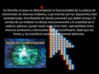 Su filosofía se basa en descomponer la funcionalidad de la cadena de
transmisión en diversos módulos, cuya interfaz con los adyacentes esté
 estandarizada. Esta filosofía de diseño presenta una doble ventaja: El
  cambio de un módulo no afecta necesariamente a la totalidad de la
   cadena, además, puede existir una cierta inter- operabilidad entre
   diversos productos y fabricantes hardware/software, dado que los
         límites y las interfaces están perfectamente definidas.
 