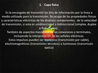 1. Capa física

   Es la encargada de transmitir los bits de información por la línea o
medio utilizado para la transmisión. Se ocupa de las propiedades físicas
y características eléctricas de los diversos componentes, de la velocidad
de transmisión, si esta es unidireccional o bidireccional (simplex, duplex
                               o flull-duplex).
    También de aspectos mecánicos de las conexiones y terminales,
          incluyendo la interpretación de las señales eléctricas.
      Estos impulsos pueden ser eléctricos (transmisión por cable),
   electromagnéticos (transmisión Wireless) o luminosos (transmisón
                                    óptica)
 