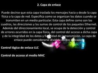 2. Capa de enlace

Puede decirse que esta capa traslada los mensajes hacia y desde la capa
física a la capa de red. Especifica como se organizan los datos cuando se
    transmiten en un medio particular. Esta capa define como son los
cuadros, las direcciones y las sumas de control de los paquetes Ethernet.
 Además del direccionamiento local, se ocupa de la detección y control
de errores ocurridos en la capa física, del control del acceso a dicha capa
 y de la integridad de los datos y fiabilidad de la transmisión. La capa de
            enlace puede considerarse dividida en dos subcapas:

Control lógico de enlace LLC

Control de acceso al medio MAC
 